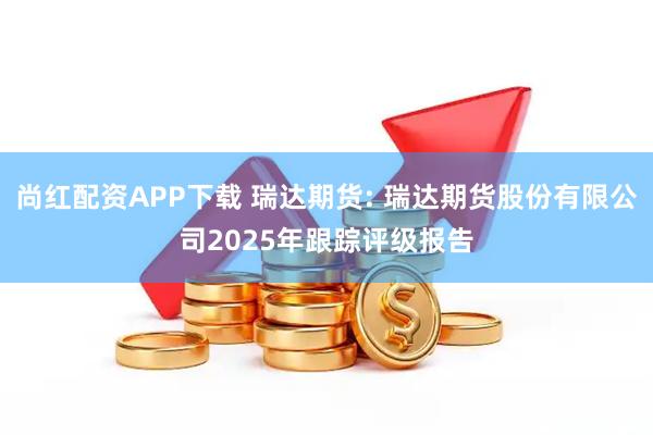 尚红配资APP下载 瑞达期货: 瑞达期货股份有限公司2025年跟踪评级报告