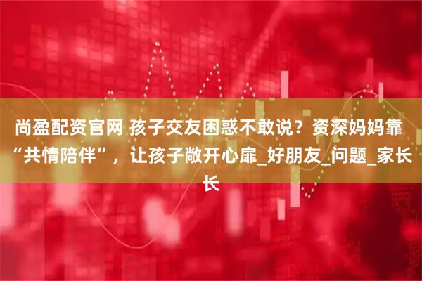 尚盈配资官网 孩子交友困惑不敢说？资深妈妈靠 “共情陪伴”，让孩子敞开心扉_好朋友_问题_家长