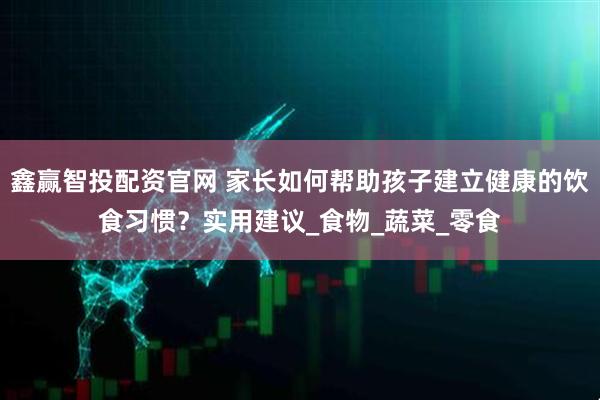 鑫赢智投配资官网 家长如何帮助孩子建立健康的饮食习惯？实用建议_食物_蔬菜_零食