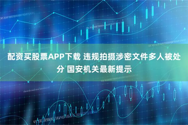 配资买股票APP下载 违规拍摄涉密文件多人被处分 国安机关最新提示