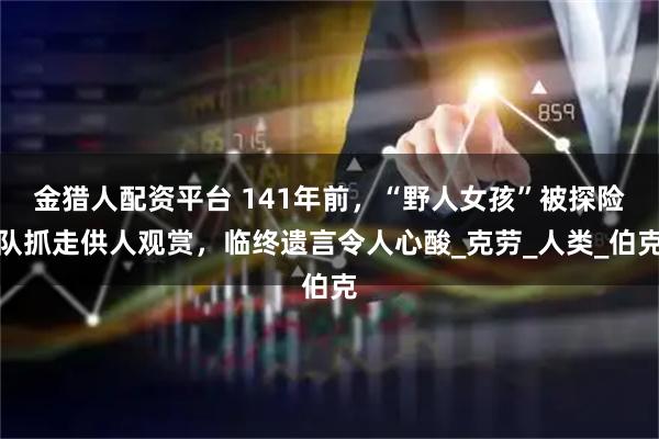 金猎人配资平台 141年前,“野人女孩”被探险队抓走供人观赏,临终遗言令人心酸_克劳_人类_伯克