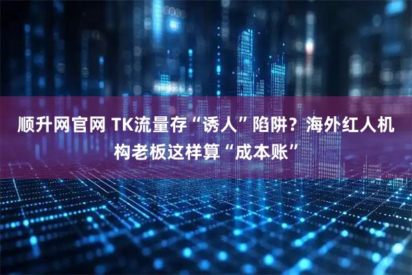 顺升网官网 TK流量存“诱人”陷阱?海外红人机构老板这样算“成本账”