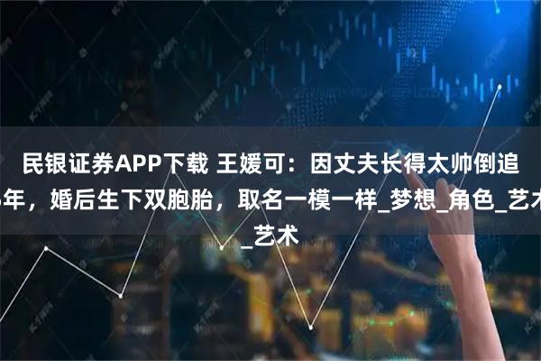 民银证券APP下载 王媛可:因丈夫长得太帅倒追5年,婚后生下双胞胎,取名一模一样_梦想_角色_艺术