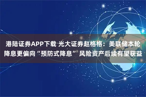 港陆证券APP下载 光大证券赵格格：美联储本轮降息更偏向“预防式降息” 风险资产后续有望获益