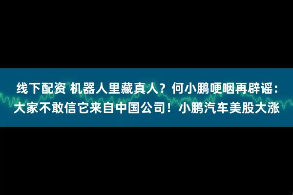 线下配资 机器人里藏真人？何小鹏哽咽再辟谣：大家不敢信它来自中国公司！小鹏汽车美股大涨