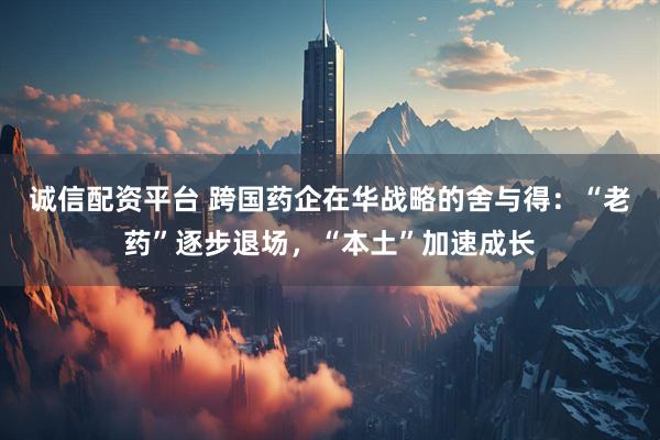 诚信配资平台 跨国药企在华战略的舍与得：“老药”逐步退场，“本土”加速成长