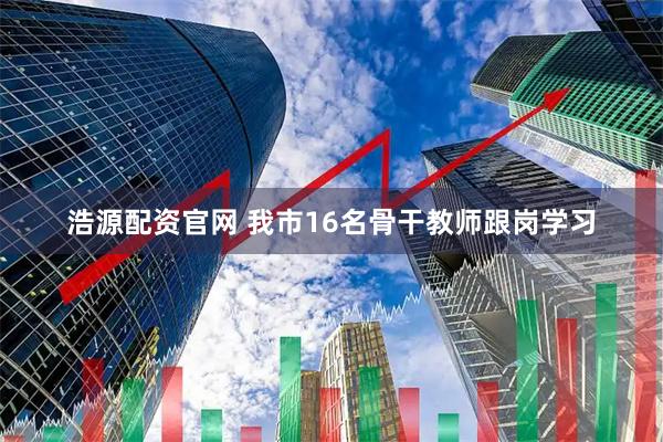 浩源配资官网 我市16名骨干教师跟岗学习