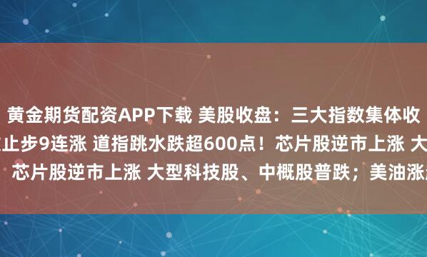 黄金期货配资APP下载 美股收盘：三大指数集体收跌 纳指、标普500指数止步9连涨 道指跳水跌超600点！芯片股逆市上涨 大型科技股、中概股普跌；美油涨超2.4%